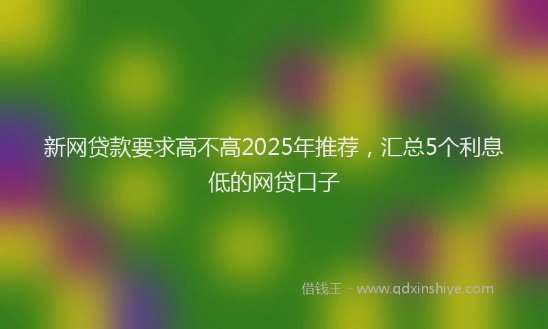 新网贷款要求高不高2025年推荐，汇总5个利息低的网贷口子