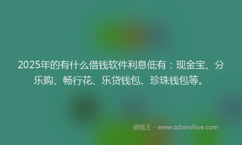 2025年的有什么借钱软件利息低有：现金宝、分乐购、畅行花、乐贷钱包、珍珠钱包等。