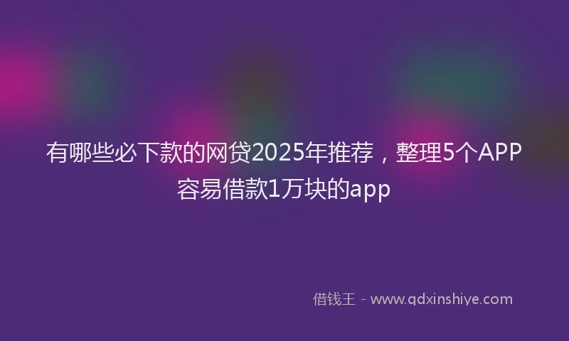 有哪些必下款的网贷2025年推荐，整理5个APP容易借款1万块的app