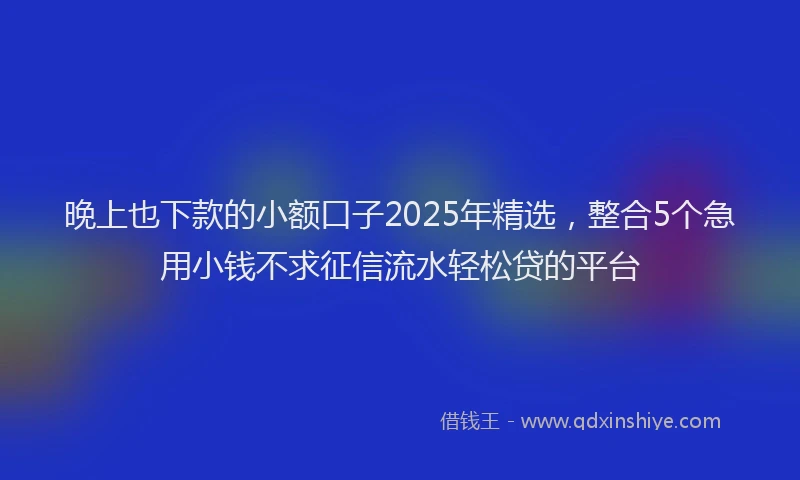 晚上也下款的小额口子2025年精选，整合5个急用小钱不求征信流水轻松贷的平台