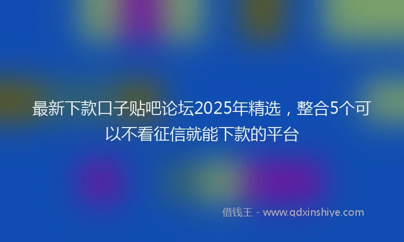 最新下款口子贴吧论坛2025年精选，整合5个可以不看征信就能下款的平台