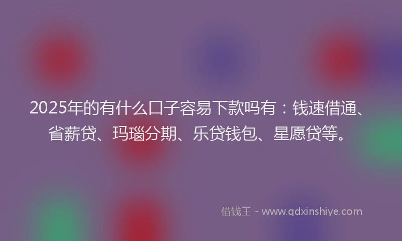 2025年的有什么口子容易下款吗有：钱速借通、省薪贷、玛瑙分期、乐贷钱包、星愿贷等。
