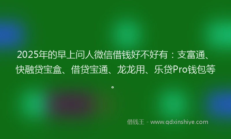 2025年的早上问人微信借钱好不好有：支富通、快融贷宝盒、借贷宝通、龙龙用、乐贷Pro钱包等。