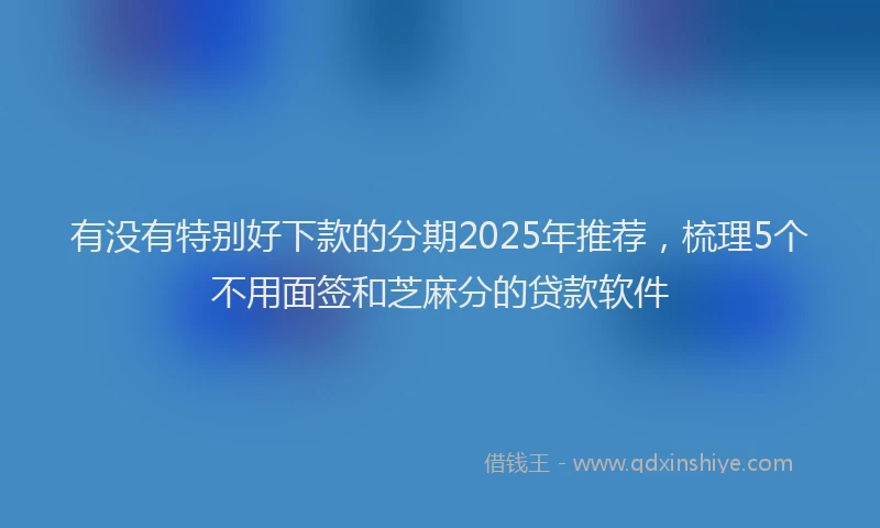 有没有特别好下款的分期2025年推荐，梳理5个不用面签和芝麻分的贷款软件