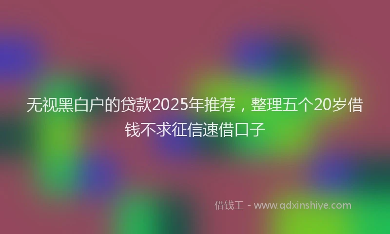 无视黑白户的贷款2025年推荐，整理五个20岁借钱不求征信速借口子