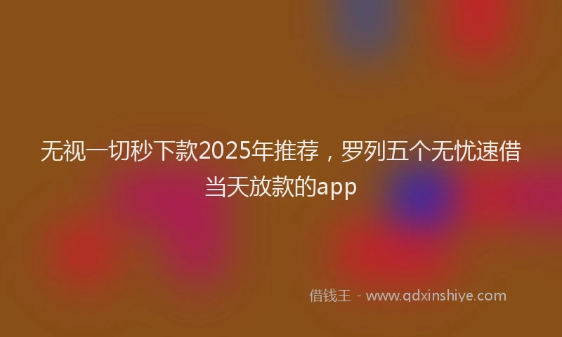 无视一切秒下款2025年推荐，罗列五个无忧速借当天放款的app