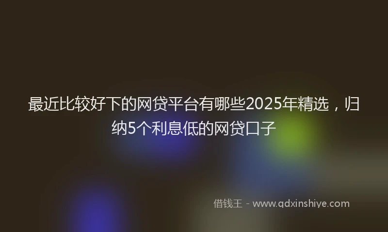 最近比较好下的网贷平台有哪些2025年精选，归纳5个利息低的网贷口子