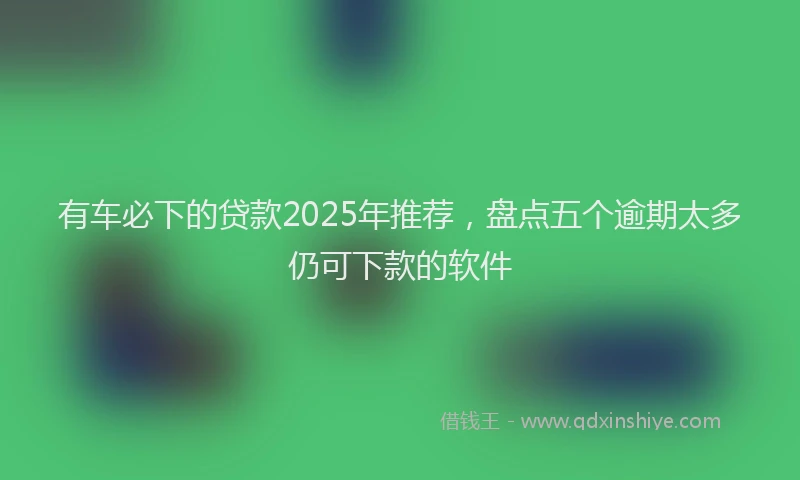 有车必下的贷款2025年推荐，盘点五个逾期太多仍可下款的软件