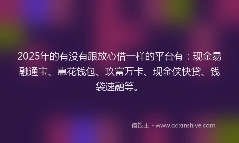 2025年的有没有跟放心借一样的平台有：现金易融通宝、惠花钱包、玖富万卡、现金侠快贷、钱袋速融等。