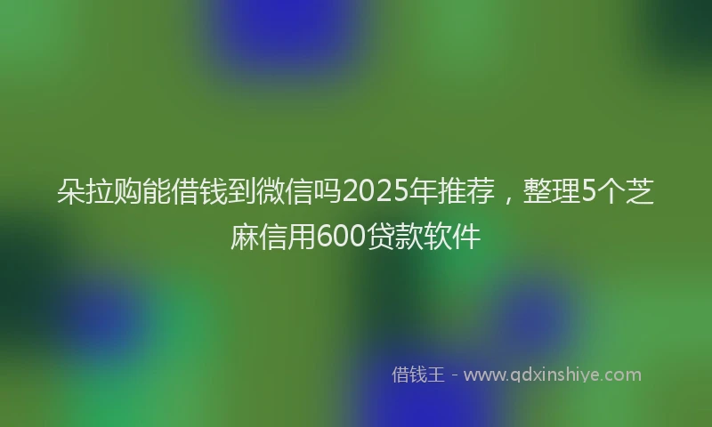 朵拉购能借钱到微信吗2025年推荐，整理5个芝麻信用600贷款软件