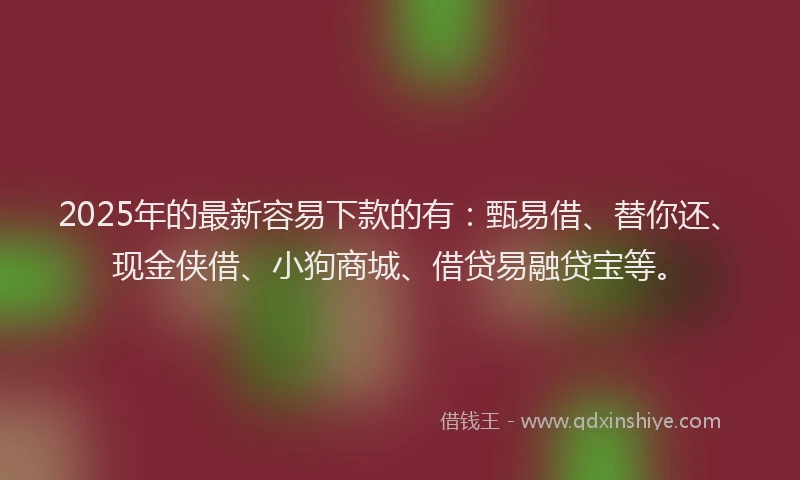 2025年的最新容易下款的有：甄易借、替你还、现金侠借、小狗商城、借贷易融贷宝等。