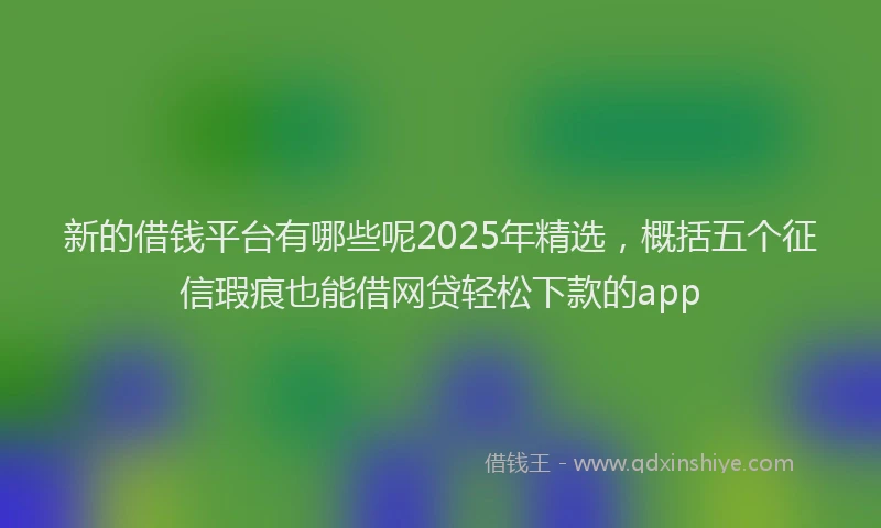 新的借钱平台有哪些呢2025年精选，概括五个征信瑕疵也能借网贷轻松下款的app