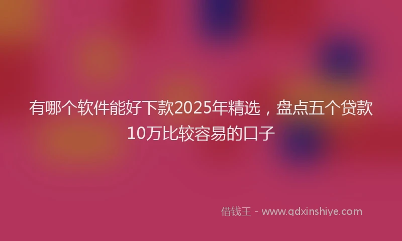 有哪个软件能好下款2025年精选，盘点五个贷款10万比较容易的口子