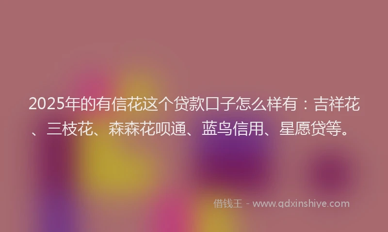 2025年的有信花这个贷款口子怎么样有：吉祥花、三枝花、森森花呗通、蓝鸟信用、星愿贷等。
