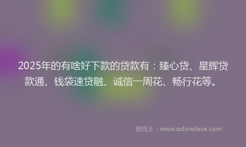 2025年的有啥好下款的贷款有：臻心贷、星辉贷款通、钱袋速贷融、诚信一周花、畅行花等。