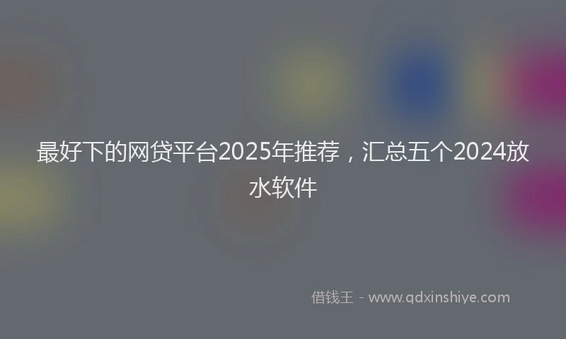 最好下的网贷平台2025年推荐，汇总五个2024放水软件