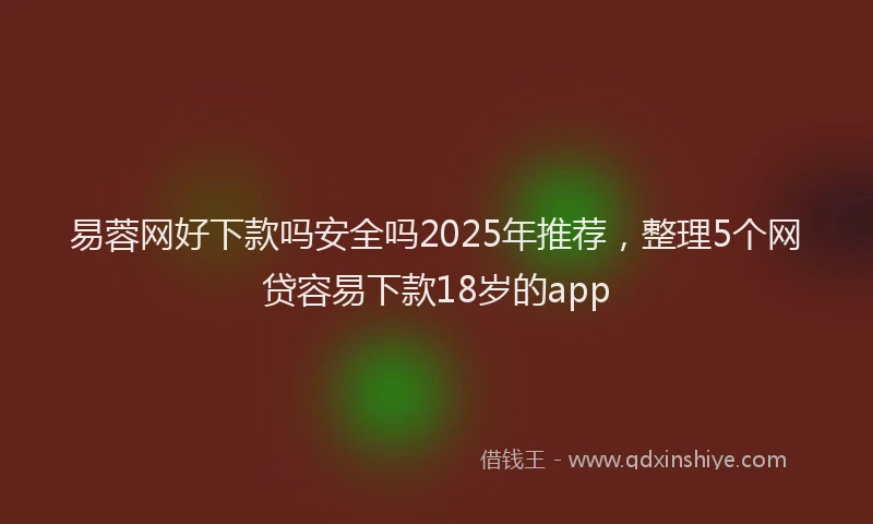 易蓉网好下款吗安全吗2025年推荐，整理5个网贷容易下款18岁的app