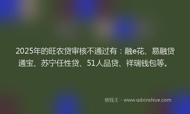 2025年的旺农贷审核不通过有：融e花、易融贷通宝、苏宁任性贷、51人品贷、祥瑞钱包等。
