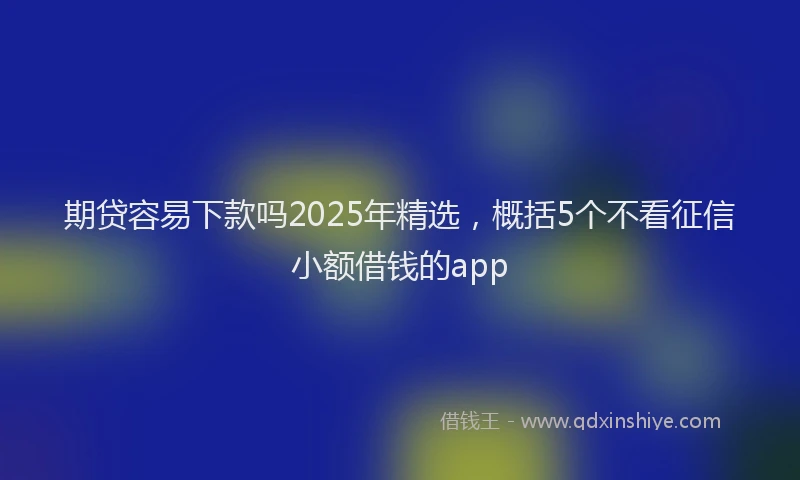 期贷容易下款吗2025年精选，概括5个不看征信小额借钱的app