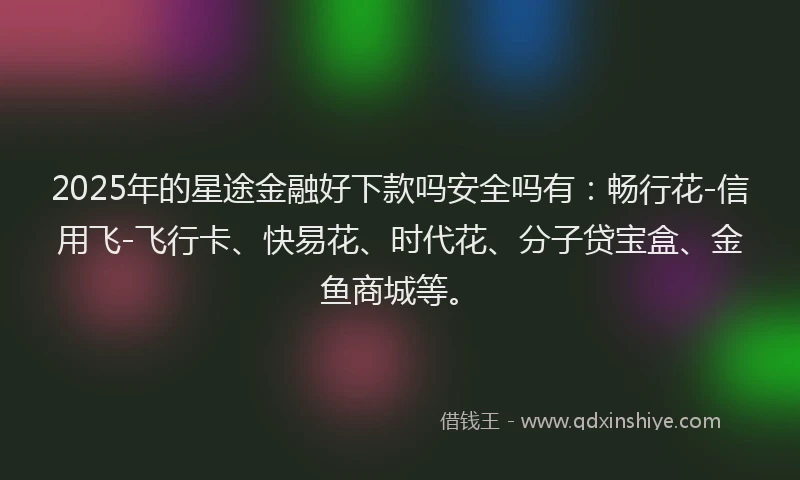 2025年的星途金融好下款吗安全吗有：畅行花-信用飞-飞行卡、快易花、时代花、分子贷宝盒、金鱼商城等。