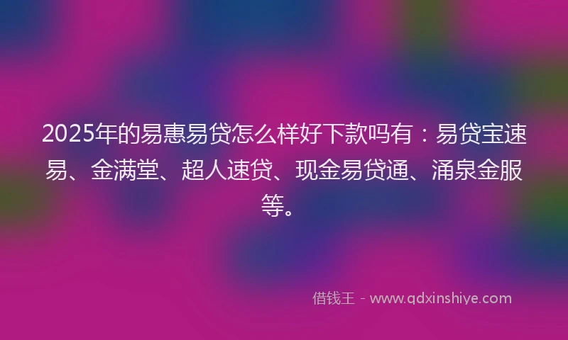 2025年的易惠易贷怎么样好下款吗有：易贷宝速易、金满堂、超人速贷、现金易贷通、涌泉金服等。
