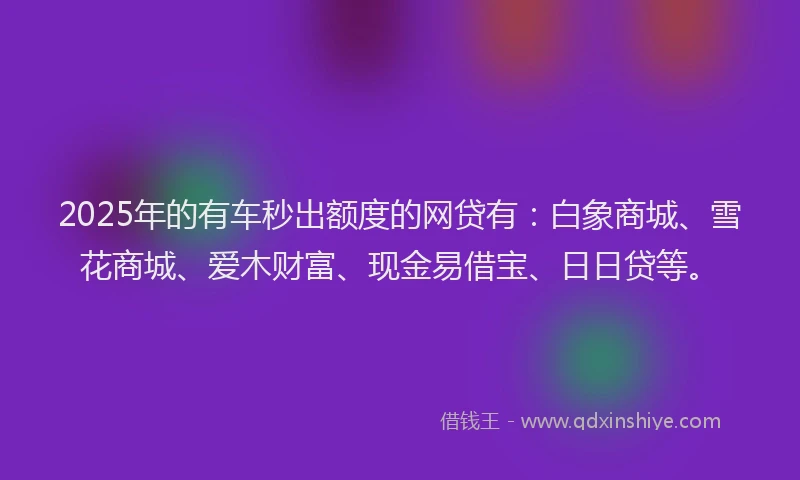2025年的有车秒出额度的网贷有：白象商城、雪花商城、爱木财富、现金易借宝、日日贷等。