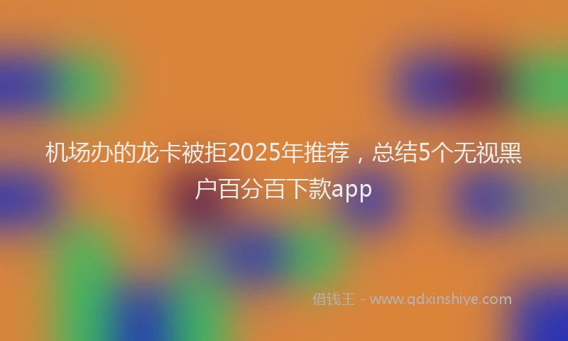 机场办的龙卡被拒2025年推荐，总结5个无视黑户百分百下款app
