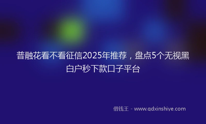 普融花看不看征信2025年推荐，盘点5个无视黑白户秒下款口子平台