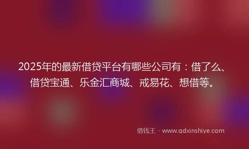 2025年的最新借贷平台有哪些公司有：借了么、借贷宝通、乐金汇商城、戒易花、想借等。