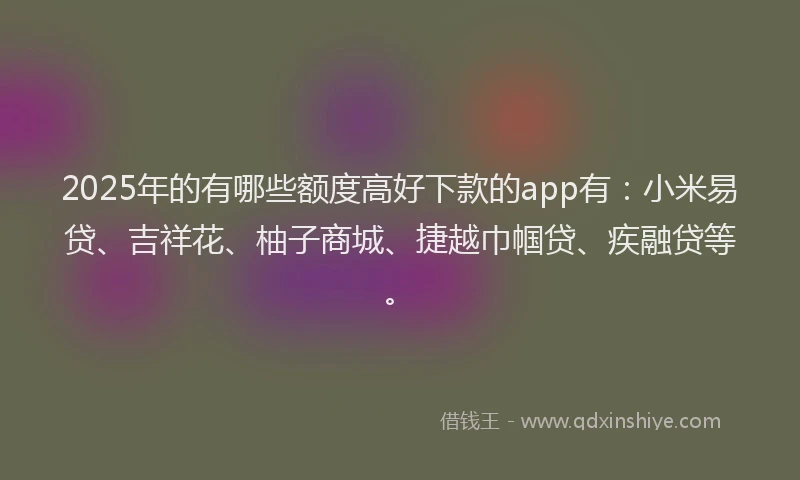 2025年的有哪些额度高好下款的app有：小米易贷、吉祥花、柚子商城、捷越巾帼贷、疾融贷等。