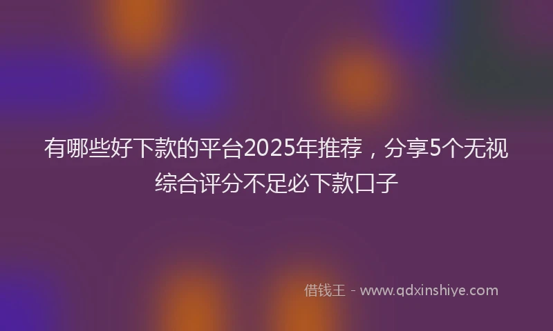 有哪些好下款的平台2025年推荐，分享5个无视综合评分不足必下款口子