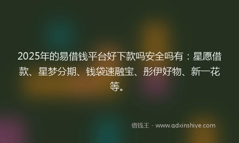2025年的易借钱平台好下款吗安全吗有：星愿借款、星梦分期、钱袋速融宝、彤伊好物、新一花等。