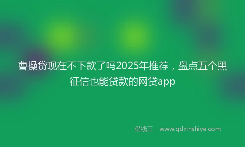 曹操贷现在不下款了吗2025年推荐，盘点五个黑征信也能贷款的网贷app