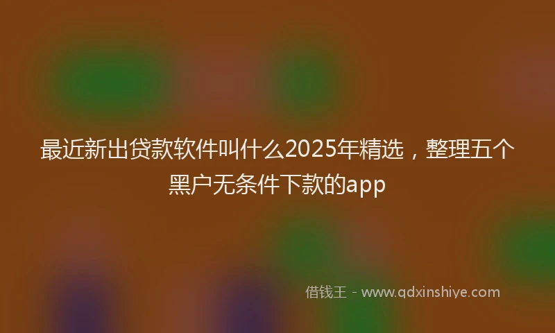 最近新出贷款软件叫什么2025年精选，整理五个黑户无条件下款的app