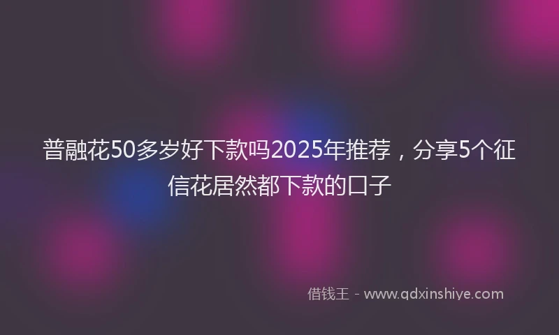 普融花50多岁好下款吗2025年推荐，分享5个征信花居然都下款的口子