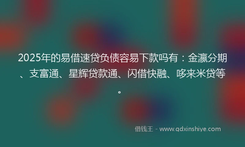 2025年的易借速贷负债容易下款吗有：金瀛分期、支富通、星辉贷款通、闪借快融、哆来米贷等。