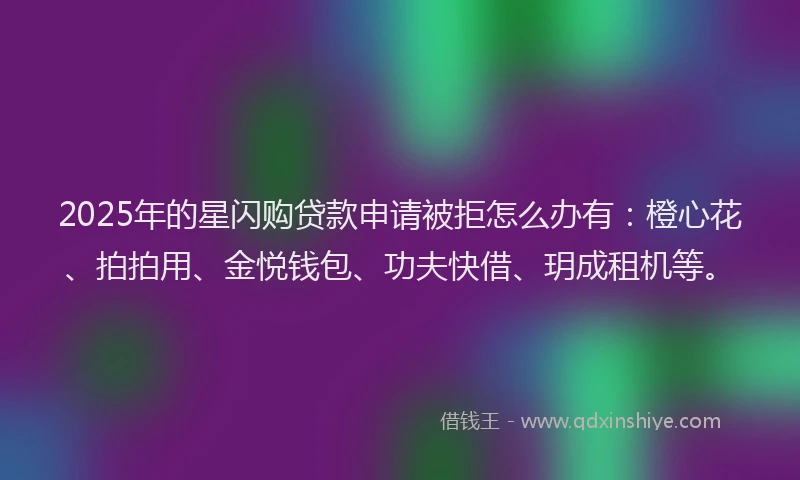 2025年的星闪购贷款申请被拒怎么办有：橙心花、拍拍用、金悦钱包、功夫快借、玥成租机等。
