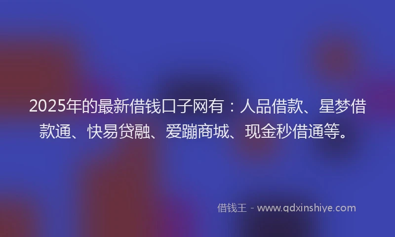 2025年的最新借钱口子网有：人品借款、星梦借款通、快易贷融、爱蹦商城、现金秒借通等。