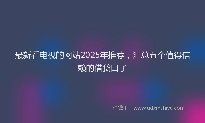 最新看电视的网站2025年推荐，汇总五个值得信赖的借贷口子