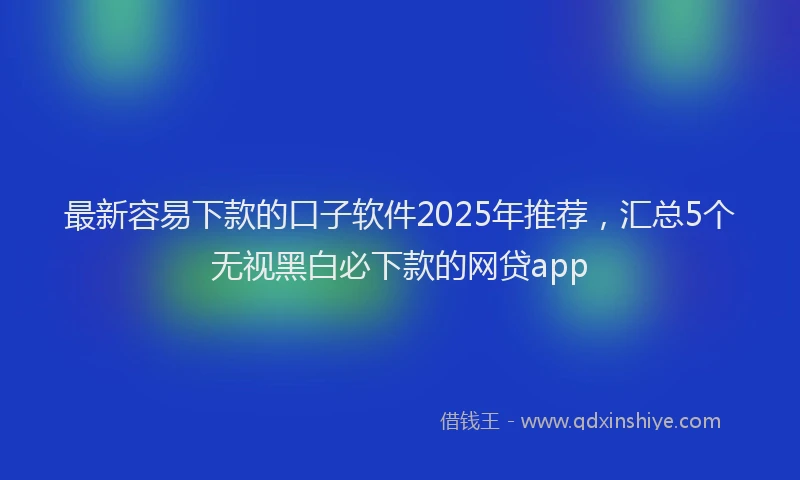 最新容易下款的口子软件2025年推荐，汇总5个无视黑白必下款的网贷app