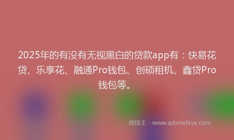 2025年的有没有无视黑白的贷款app有：快易花贷、乐享花、融通Pro钱包、创硕租机、鑫贷Pro钱包等。