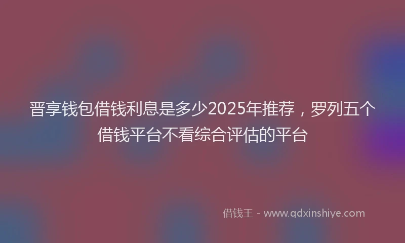 晋享钱包借钱利息是多少2025年推荐，罗列五个借钱平台不看综合评估的平台