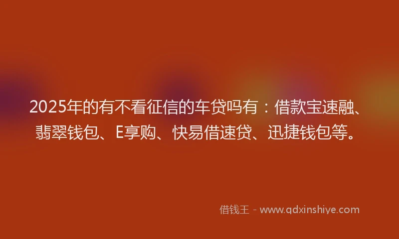 2025年的有不看征信的车贷吗有：借款宝速融、翡翠钱包、E享购、快易借速贷、迅捷钱包等。