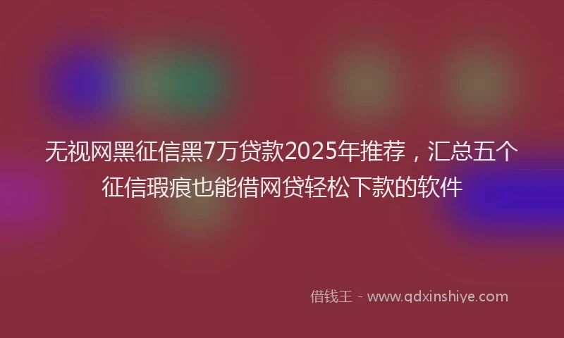无视网黑征信黑7万贷款2025年推荐，汇总五个征信瑕疵也能借网贷轻松下款的软件