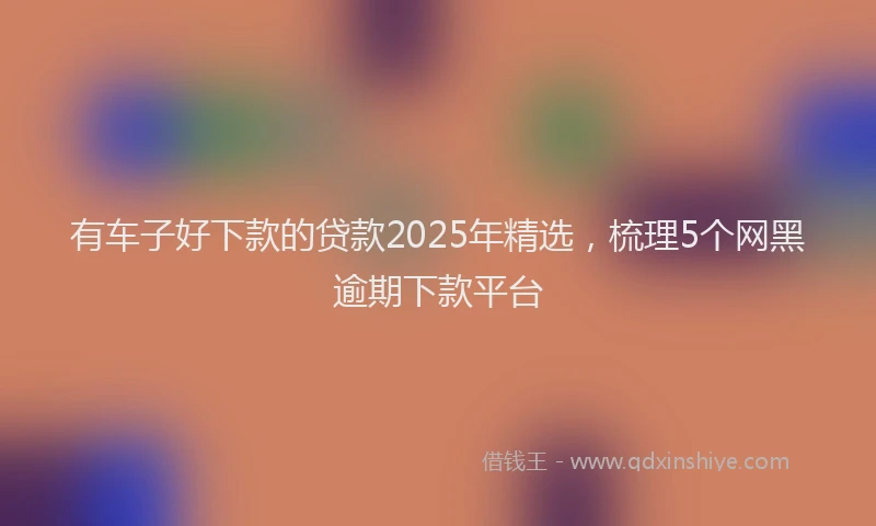 有车子好下款的贷款2025年精选，梳理5个网黑逾期下款平台