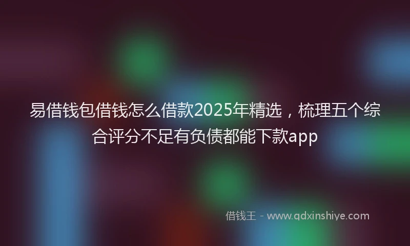 易借钱包借钱怎么借款2025年精选，梳理五个综合评分不足有负债都能下款app