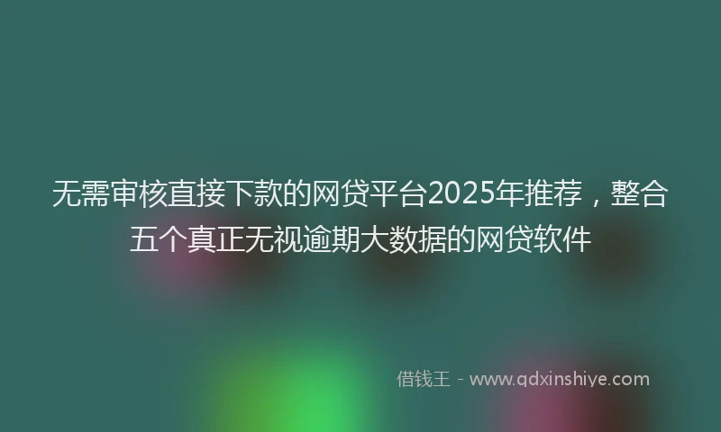 无需审核直接下款的网贷平台2025年推荐，整合五个真正无视逾期大数据的网贷软件