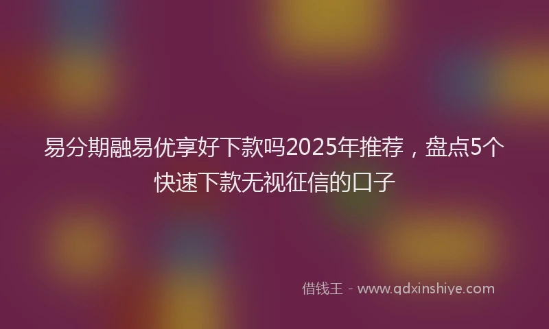易分期融易优享好下款吗2025年推荐，盘点5个快速下款无视征信的口子