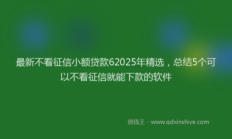 最新不看征信小额贷款62025年精选，总结5个可以不看征信就能下款的软件