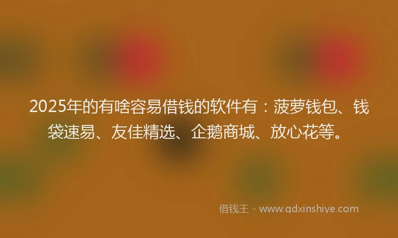 2025年的有啥容易借钱的软件有：菠萝钱包、钱袋速易、友佳精选、企鹅商城、放心花等。